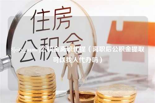 巴彦淖尔公积金离职代提（离职后公积金提取可以找人代办吗）